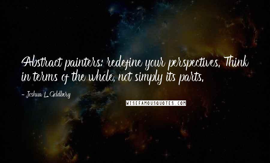 Joshua L. Goldberg Quotes: Abstract painters: redefine your perspectives. Think in terms of the whole, not simply its parts.