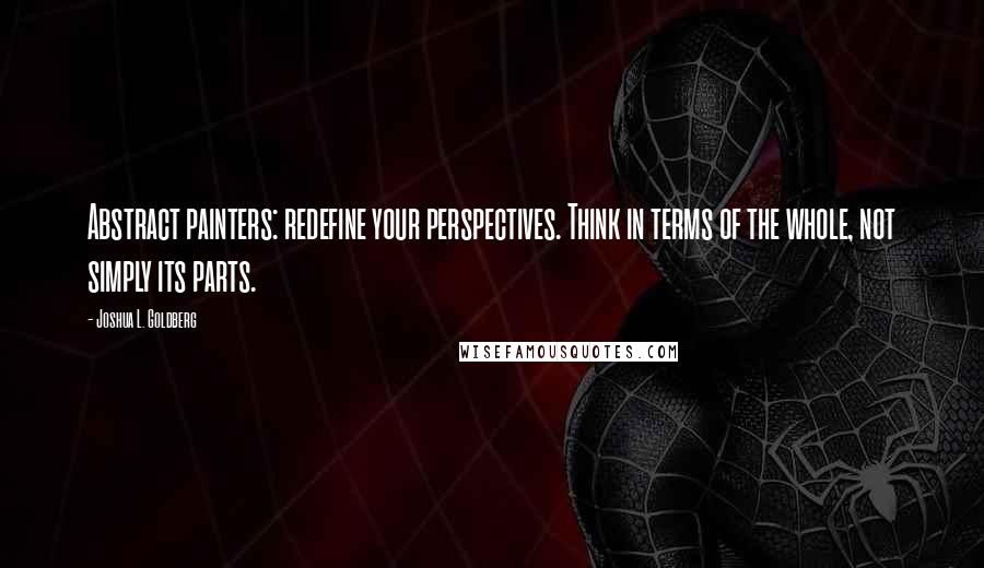 Joshua L. Goldberg Quotes: Abstract painters: redefine your perspectives. Think in terms of the whole, not simply its parts.