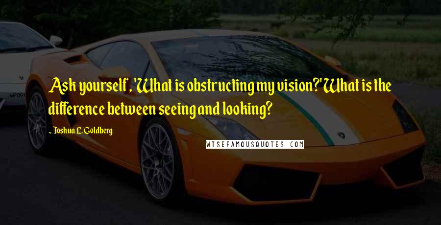 Joshua L. Goldberg Quotes: Ask yourself, 'What is obstructing my vision?' What is the difference between seeing and looking?