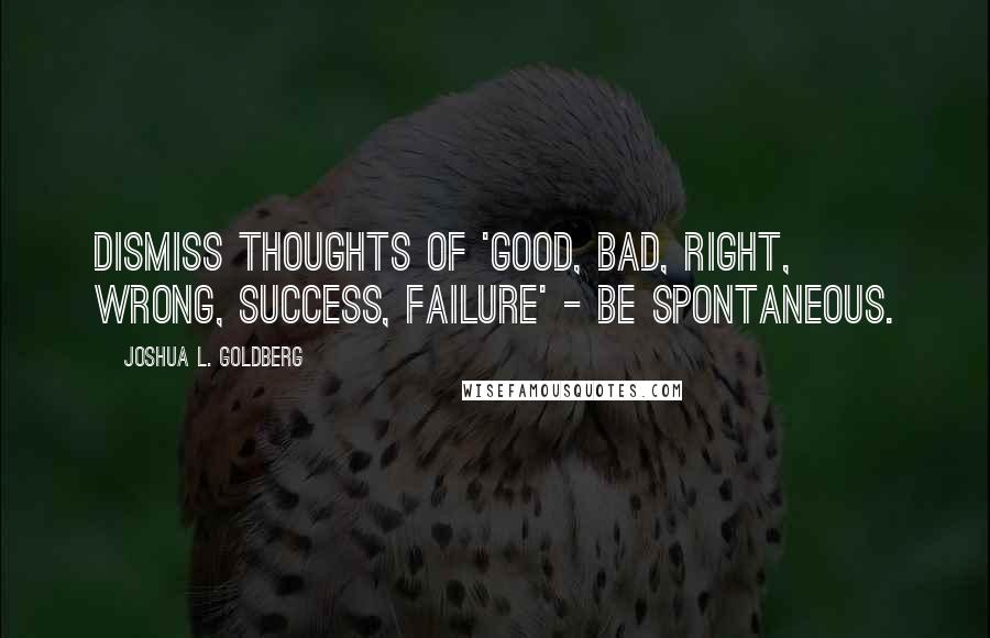 Joshua L. Goldberg Quotes: Dismiss thoughts of 'good, bad, right, wrong, success, failure' - be spontaneous.