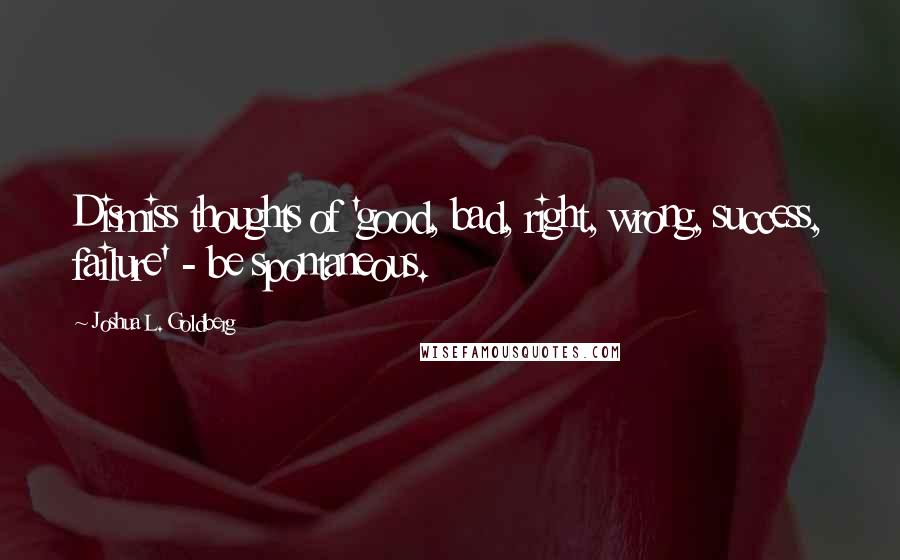 Joshua L. Goldberg Quotes: Dismiss thoughts of 'good, bad, right, wrong, success, failure' - be spontaneous.