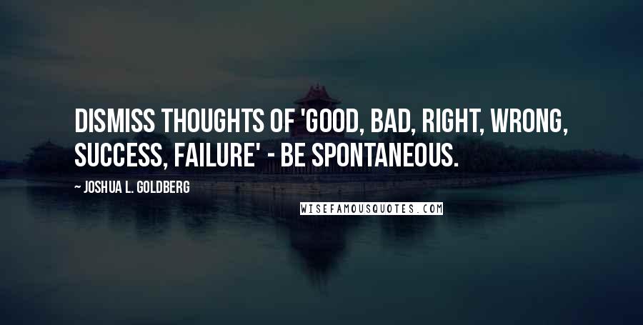 Joshua L. Goldberg Quotes: Dismiss thoughts of 'good, bad, right, wrong, success, failure' - be spontaneous.