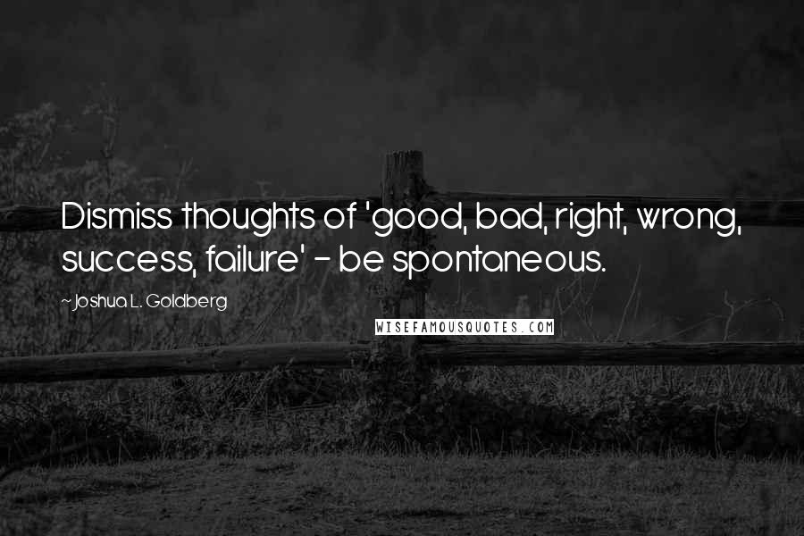 Joshua L. Goldberg Quotes: Dismiss thoughts of 'good, bad, right, wrong, success, failure' - be spontaneous.