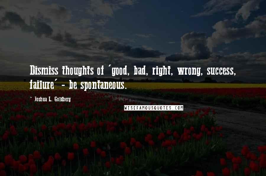 Joshua L. Goldberg Quotes: Dismiss thoughts of 'good, bad, right, wrong, success, failure' - be spontaneous.