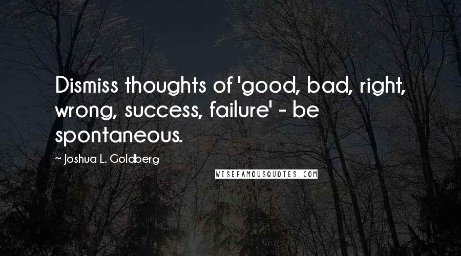 Joshua L. Goldberg Quotes: Dismiss thoughts of 'good, bad, right, wrong, success, failure' - be spontaneous.