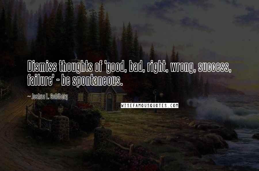 Joshua L. Goldberg Quotes: Dismiss thoughts of 'good, bad, right, wrong, success, failure' - be spontaneous.