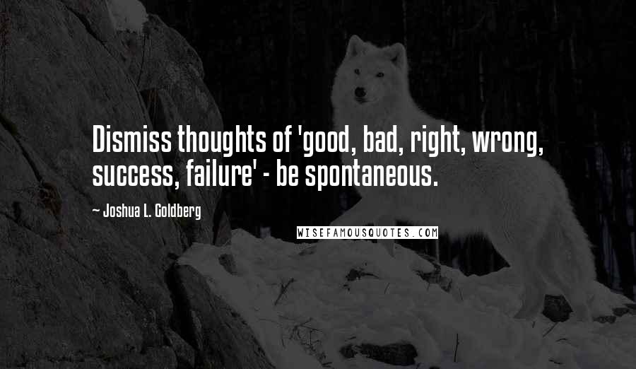 Joshua L. Goldberg Quotes: Dismiss thoughts of 'good, bad, right, wrong, success, failure' - be spontaneous.