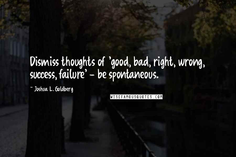 Joshua L. Goldberg Quotes: Dismiss thoughts of 'good, bad, right, wrong, success, failure' - be spontaneous.