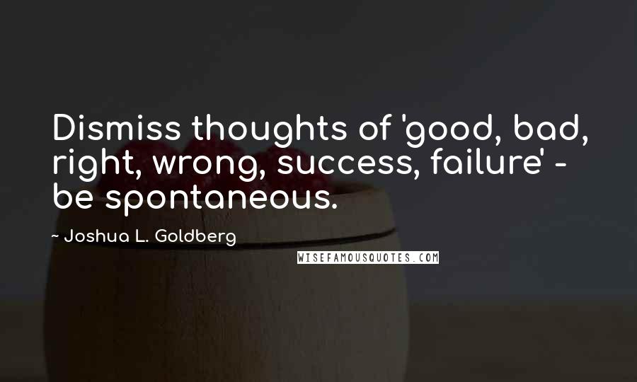 Joshua L. Goldberg Quotes: Dismiss thoughts of 'good, bad, right, wrong, success, failure' - be spontaneous.