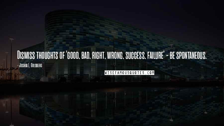 Joshua L. Goldberg Quotes: Dismiss thoughts of 'good, bad, right, wrong, success, failure' - be spontaneous.