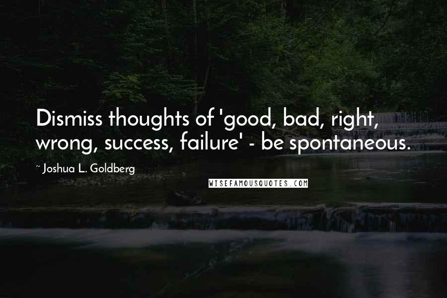 Joshua L. Goldberg Quotes: Dismiss thoughts of 'good, bad, right, wrong, success, failure' - be spontaneous.