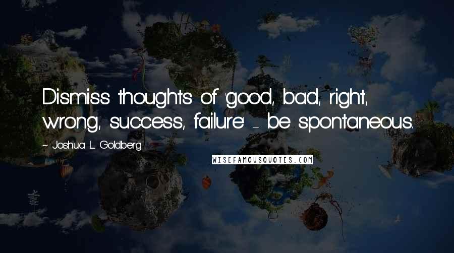 Joshua L. Goldberg Quotes: Dismiss thoughts of 'good, bad, right, wrong, success, failure' - be spontaneous.