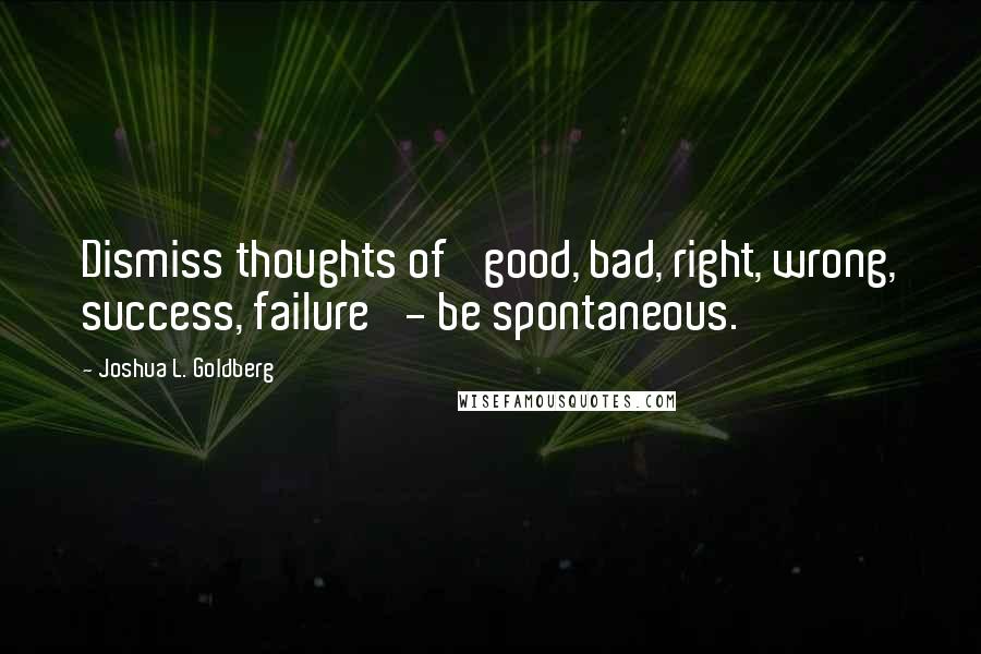 Joshua L. Goldberg Quotes: Dismiss thoughts of 'good, bad, right, wrong, success, failure' - be spontaneous.