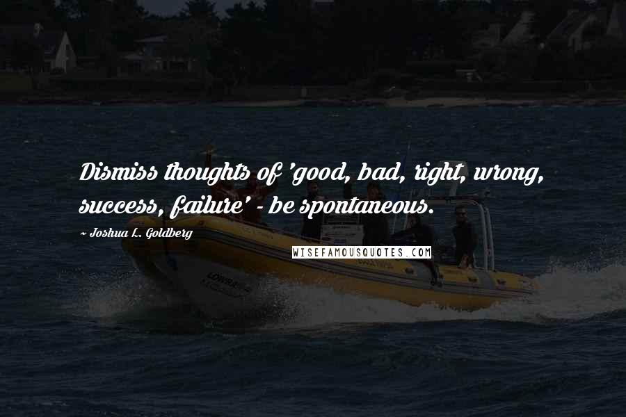 Joshua L. Goldberg Quotes: Dismiss thoughts of 'good, bad, right, wrong, success, failure' - be spontaneous.