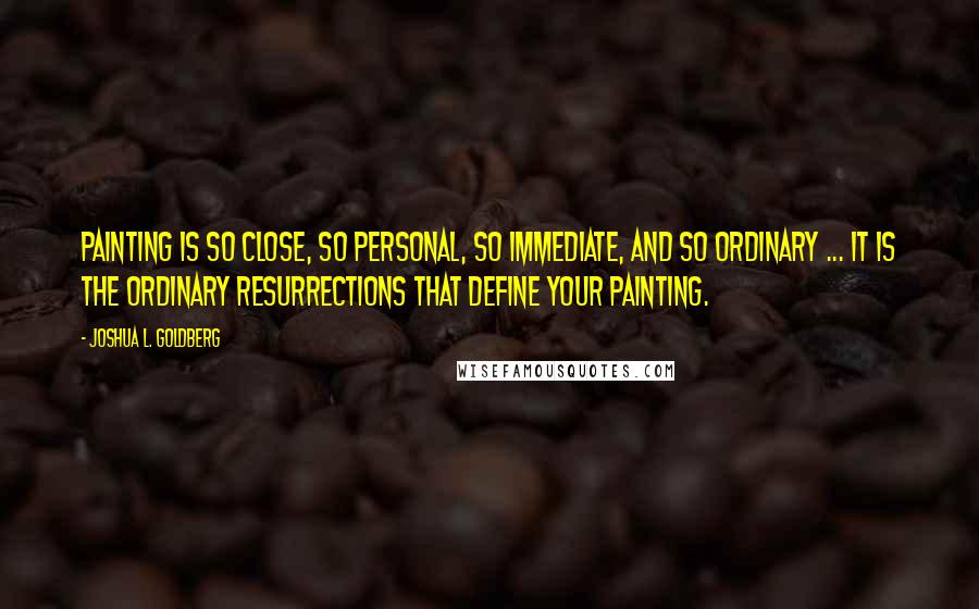 Joshua L. Goldberg Quotes: Painting is so close, so personal, so immediate, and so ordinary ... It is the ordinary resurrections that define your painting.