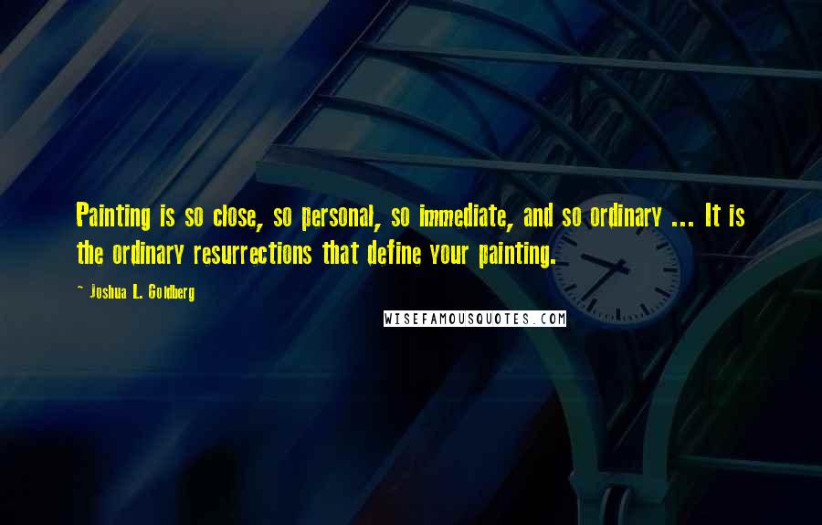 Joshua L. Goldberg Quotes: Painting is so close, so personal, so immediate, and so ordinary ... It is the ordinary resurrections that define your painting.