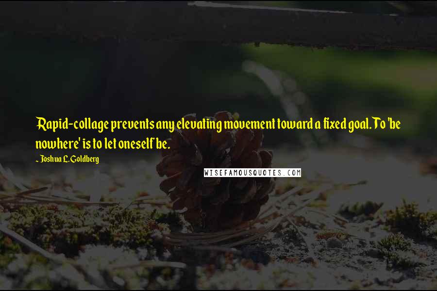 Joshua L. Goldberg Quotes: Rapid-collage prevents any elevating movement toward a fixed goal. To 'be nowhere' is to let oneself be.