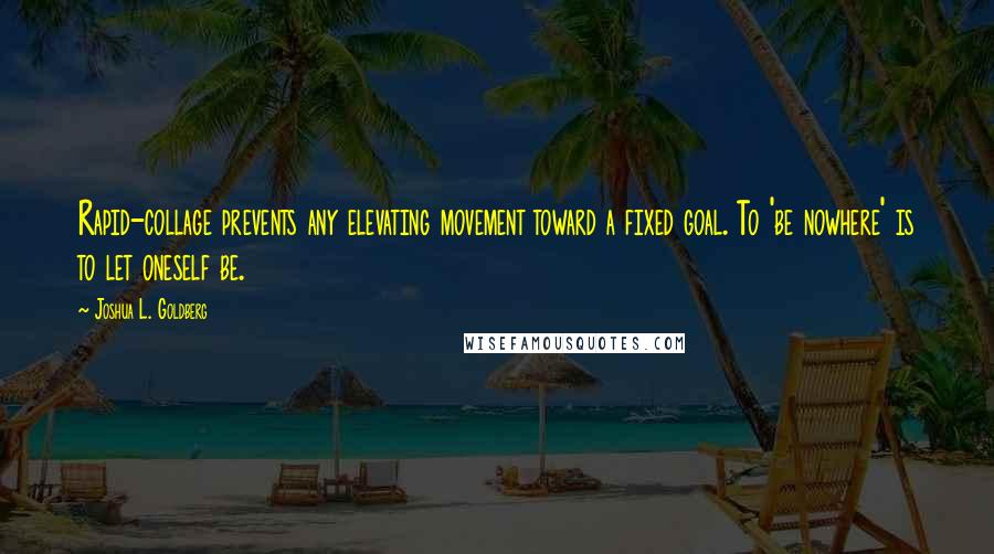 Joshua L. Goldberg Quotes: Rapid-collage prevents any elevating movement toward a fixed goal. To 'be nowhere' is to let oneself be.