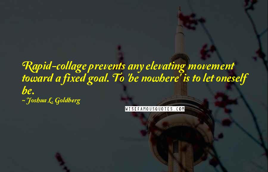 Joshua L. Goldberg Quotes: Rapid-collage prevents any elevating movement toward a fixed goal. To 'be nowhere' is to let oneself be.