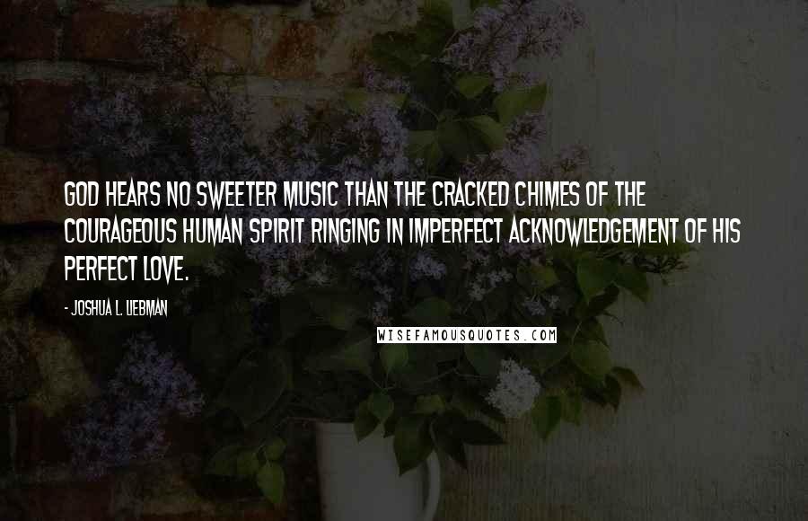 Joshua L. Liebman Quotes: God hears no sweeter music than the cracked chimes of the courageous human spirit ringing in imperfect acknowledgement of His perfect love.