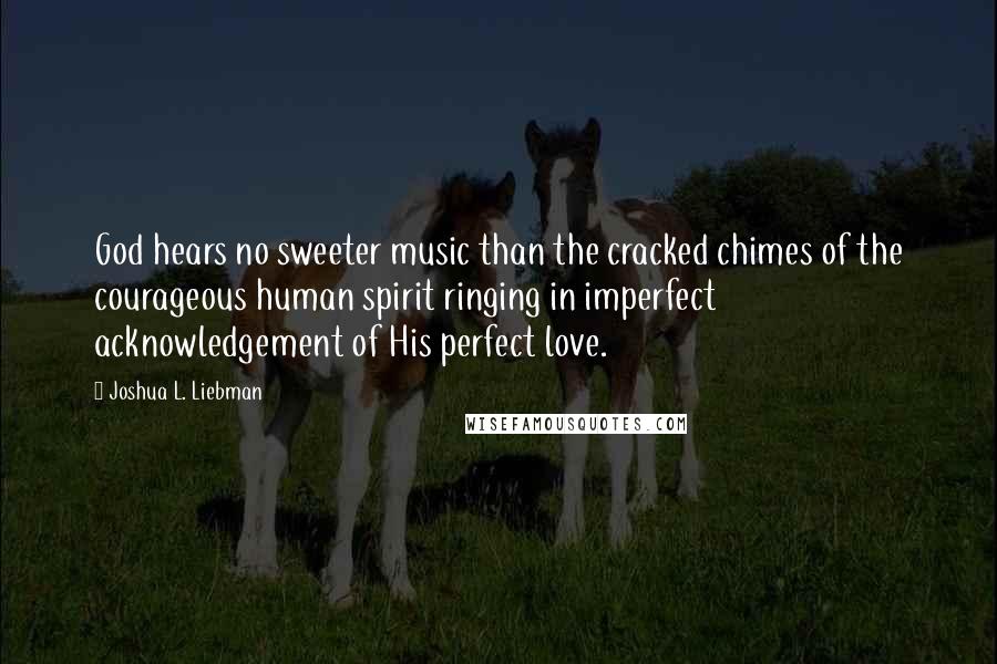 Joshua L. Liebman Quotes: God hears no sweeter music than the cracked chimes of the courageous human spirit ringing in imperfect acknowledgement of His perfect love.