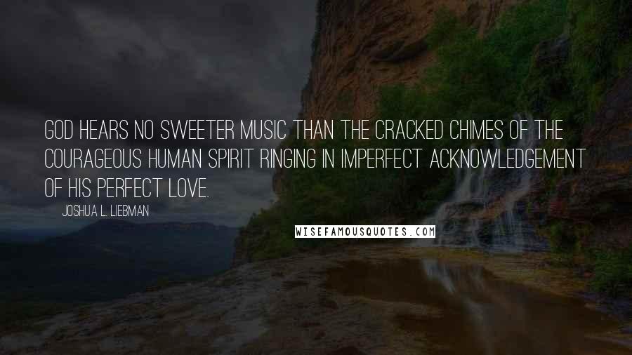 Joshua L. Liebman Quotes: God hears no sweeter music than the cracked chimes of the courageous human spirit ringing in imperfect acknowledgement of His perfect love.