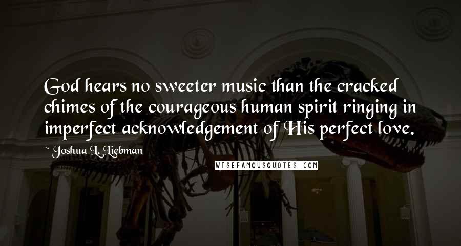 Joshua L. Liebman Quotes: God hears no sweeter music than the cracked chimes of the courageous human spirit ringing in imperfect acknowledgement of His perfect love.