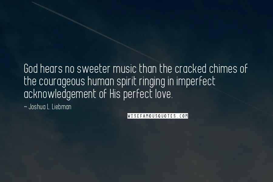 Joshua L. Liebman Quotes: God hears no sweeter music than the cracked chimes of the courageous human spirit ringing in imperfect acknowledgement of His perfect love.