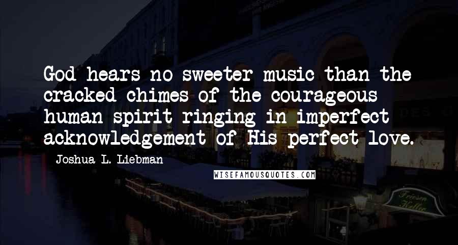 Joshua L. Liebman Quotes: God hears no sweeter music than the cracked chimes of the courageous human spirit ringing in imperfect acknowledgement of His perfect love.