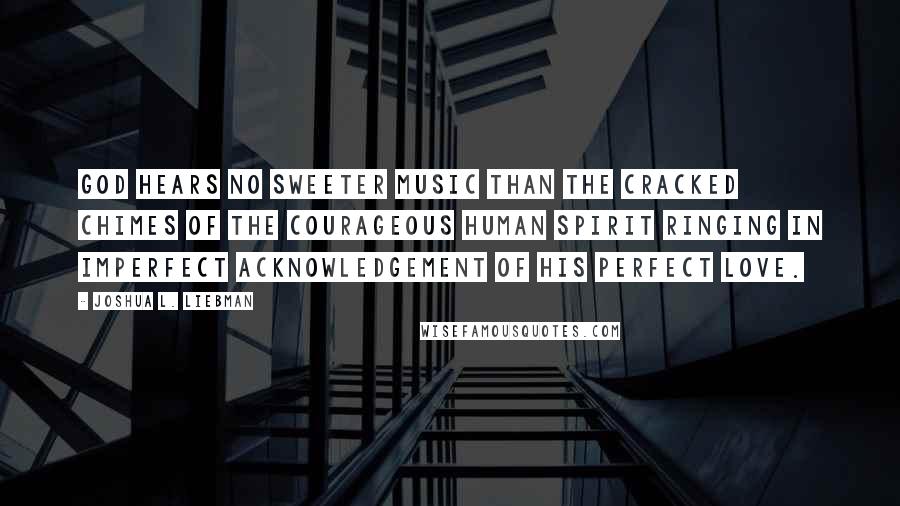 Joshua L. Liebman Quotes: God hears no sweeter music than the cracked chimes of the courageous human spirit ringing in imperfect acknowledgement of His perfect love.