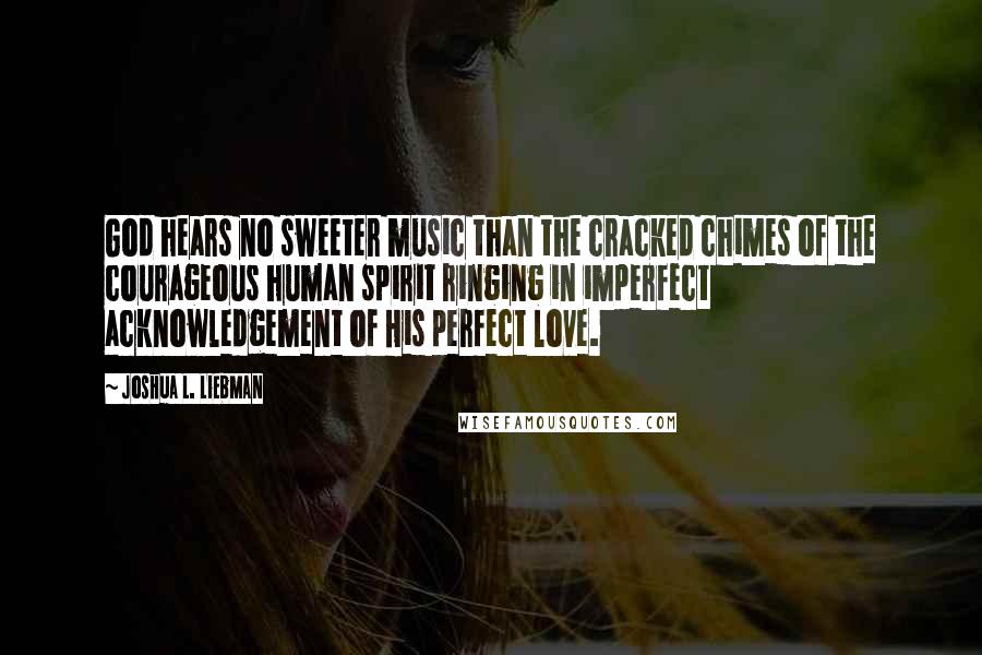 Joshua L. Liebman Quotes: God hears no sweeter music than the cracked chimes of the courageous human spirit ringing in imperfect acknowledgement of His perfect love.