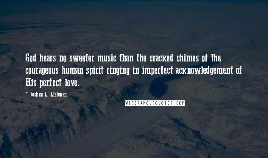 Joshua L. Liebman Quotes: God hears no sweeter music than the cracked chimes of the courageous human spirit ringing in imperfect acknowledgement of His perfect love.