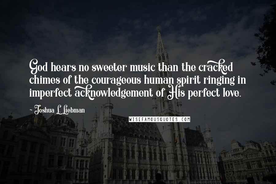 Joshua L. Liebman Quotes: God hears no sweeter music than the cracked chimes of the courageous human spirit ringing in imperfect acknowledgement of His perfect love.