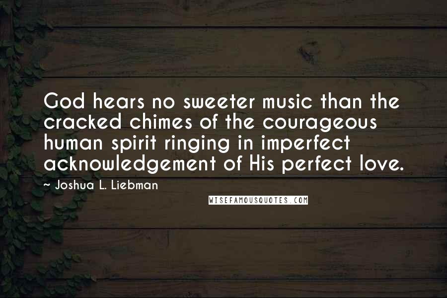 Joshua L. Liebman Quotes: God hears no sweeter music than the cracked chimes of the courageous human spirit ringing in imperfect acknowledgement of His perfect love.