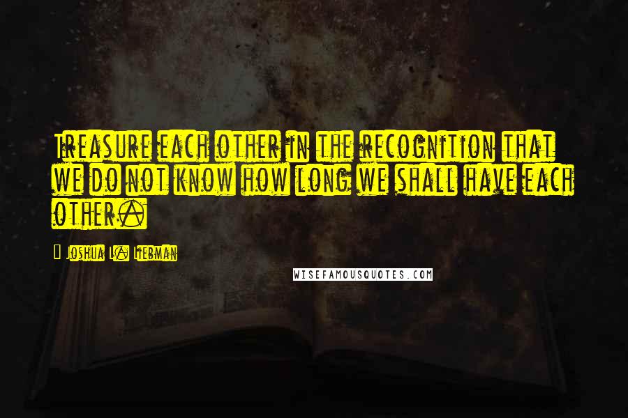 Joshua L. Liebman Quotes: Treasure each other in the recognition that we do not know how long we shall have each other.