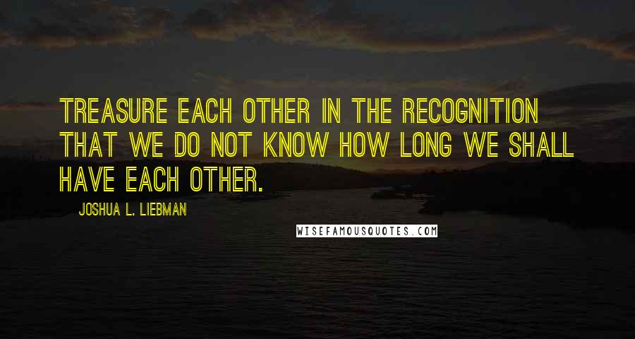 Joshua L. Liebman Quotes: Treasure each other in the recognition that we do not know how long we shall have each other.