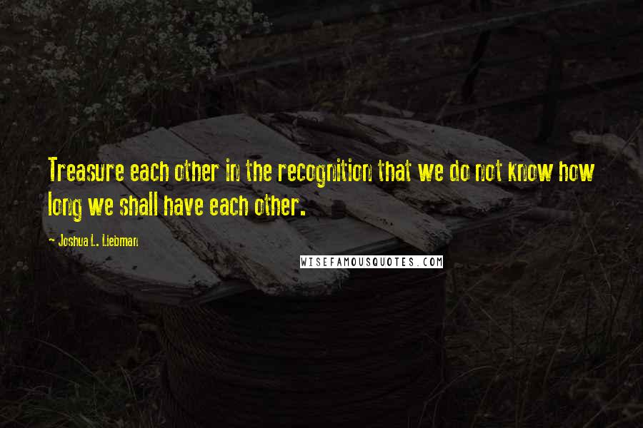 Joshua L. Liebman Quotes: Treasure each other in the recognition that we do not know how long we shall have each other.