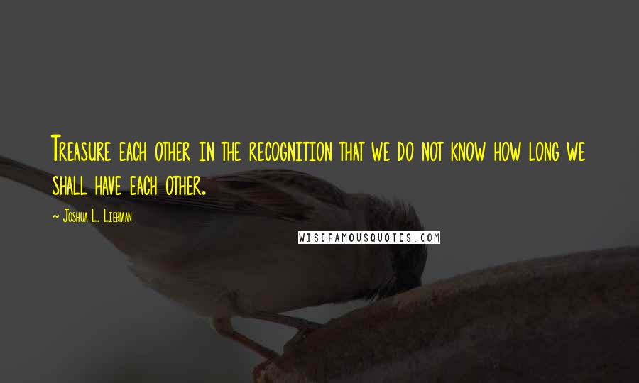 Joshua L. Liebman Quotes: Treasure each other in the recognition that we do not know how long we shall have each other.