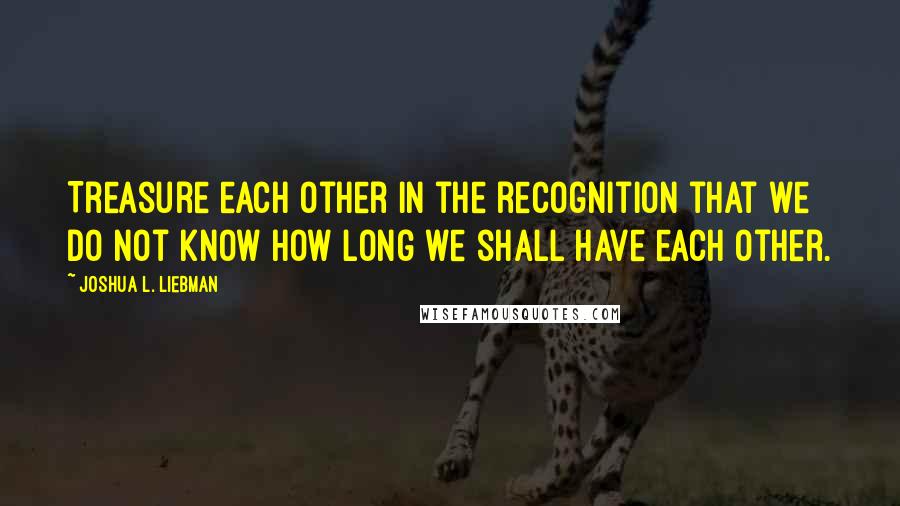 Joshua L. Liebman Quotes: Treasure each other in the recognition that we do not know how long we shall have each other.