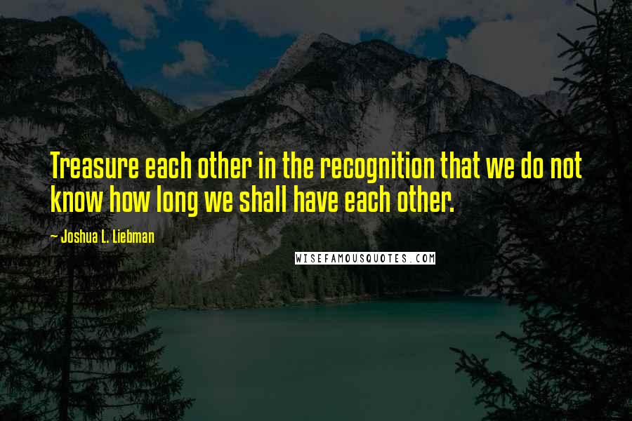 Joshua L. Liebman Quotes: Treasure each other in the recognition that we do not know how long we shall have each other.