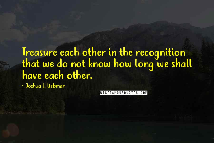 Joshua L. Liebman Quotes: Treasure each other in the recognition that we do not know how long we shall have each other.