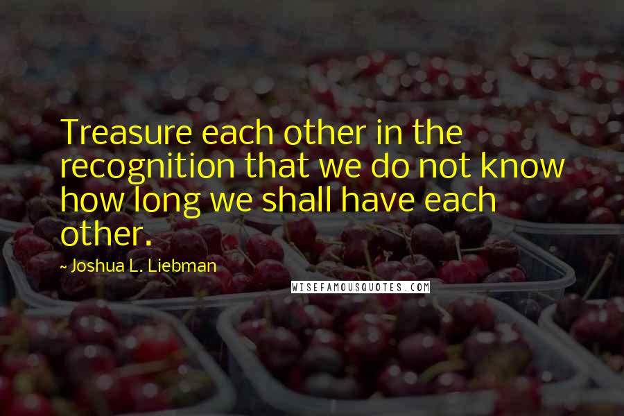 Joshua L. Liebman Quotes: Treasure each other in the recognition that we do not know how long we shall have each other.