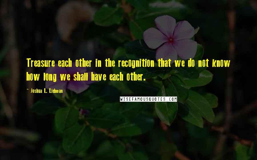 Joshua L. Liebman Quotes: Treasure each other in the recognition that we do not know how long we shall have each other.