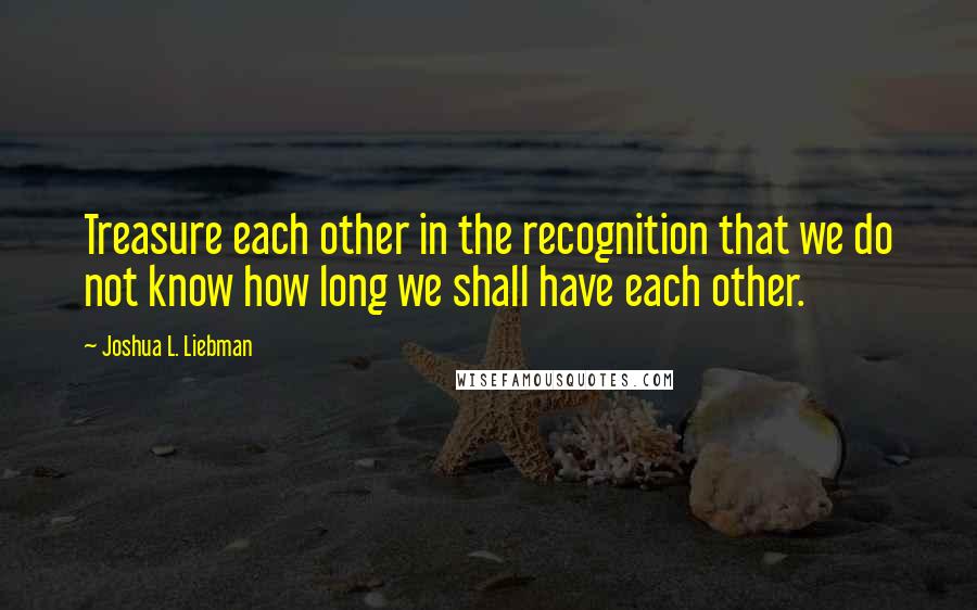 Joshua L. Liebman Quotes: Treasure each other in the recognition that we do not know how long we shall have each other.