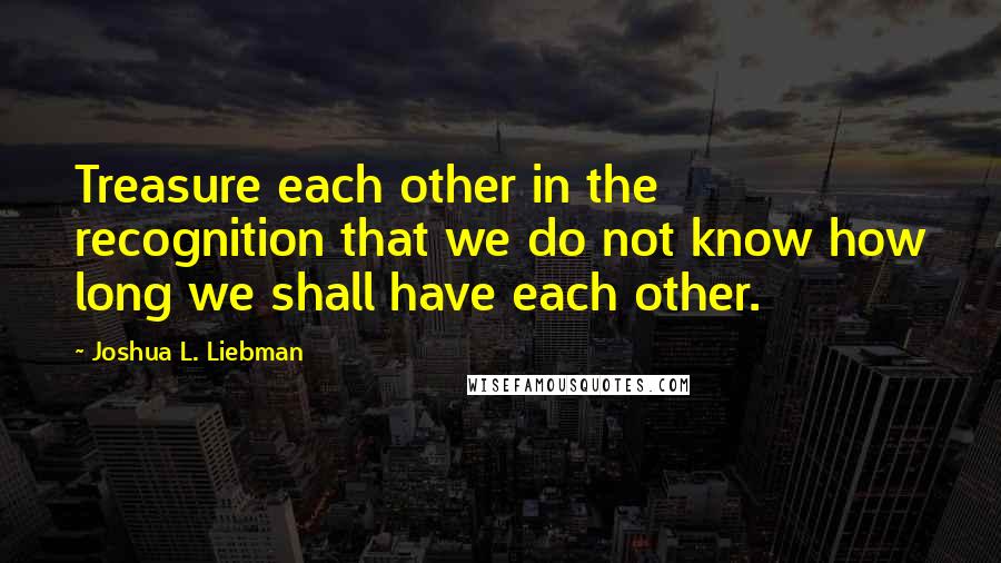 Joshua L. Liebman Quotes: Treasure each other in the recognition that we do not know how long we shall have each other.