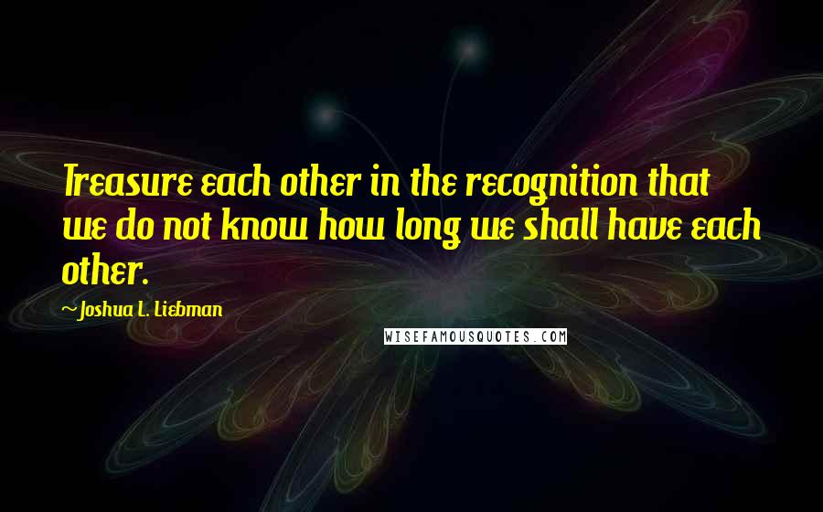 Joshua L. Liebman Quotes: Treasure each other in the recognition that we do not know how long we shall have each other.