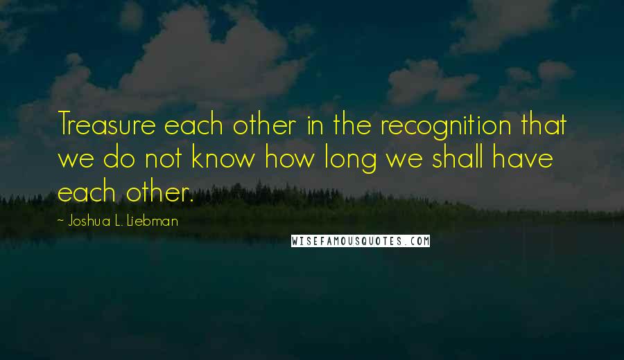 Joshua L. Liebman Quotes: Treasure each other in the recognition that we do not know how long we shall have each other.