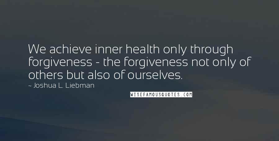 Joshua L. Liebman Quotes: We achieve inner health only through forgiveness - the forgiveness not only of others but also of ourselves.