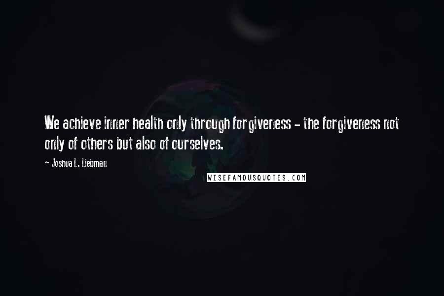 Joshua L. Liebman Quotes: We achieve inner health only through forgiveness - the forgiveness not only of others but also of ourselves.