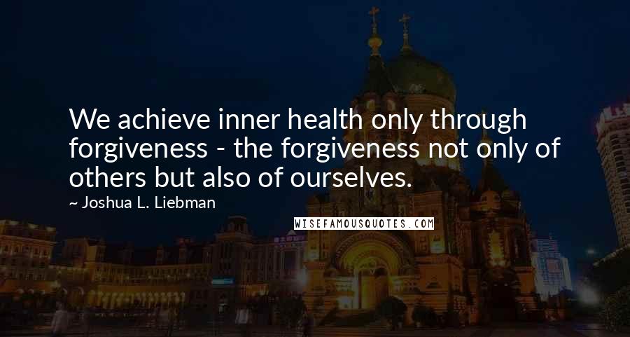 Joshua L. Liebman Quotes: We achieve inner health only through forgiveness - the forgiveness not only of others but also of ourselves.